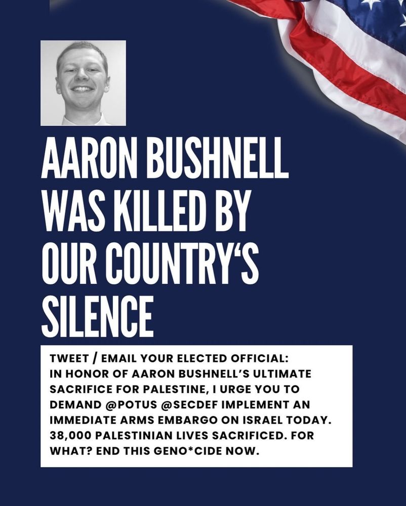 A picture with navy background, US flag in upper right-hand corner.

A black-and-white picture of Aaron Bushnell, 25, who self-immolated in a final protest against American imperialism, especially in SW Asia, is in the upper middle left area.

The text below, in all caps and white text, says-

"Aaron was killed by our country's silence"

Below is black text in a white box, text is in all caps. The text reads-

Tweet/email your elected officials: in honor of Aaron Bushnell's ultimate sacrifice for Palestine. I urge you to demand @POTUS @SECDEF implement an immediate arms embargo on Israel today. 38,000 Palestinian lives sacrificed. For what? End this geno*cide now.