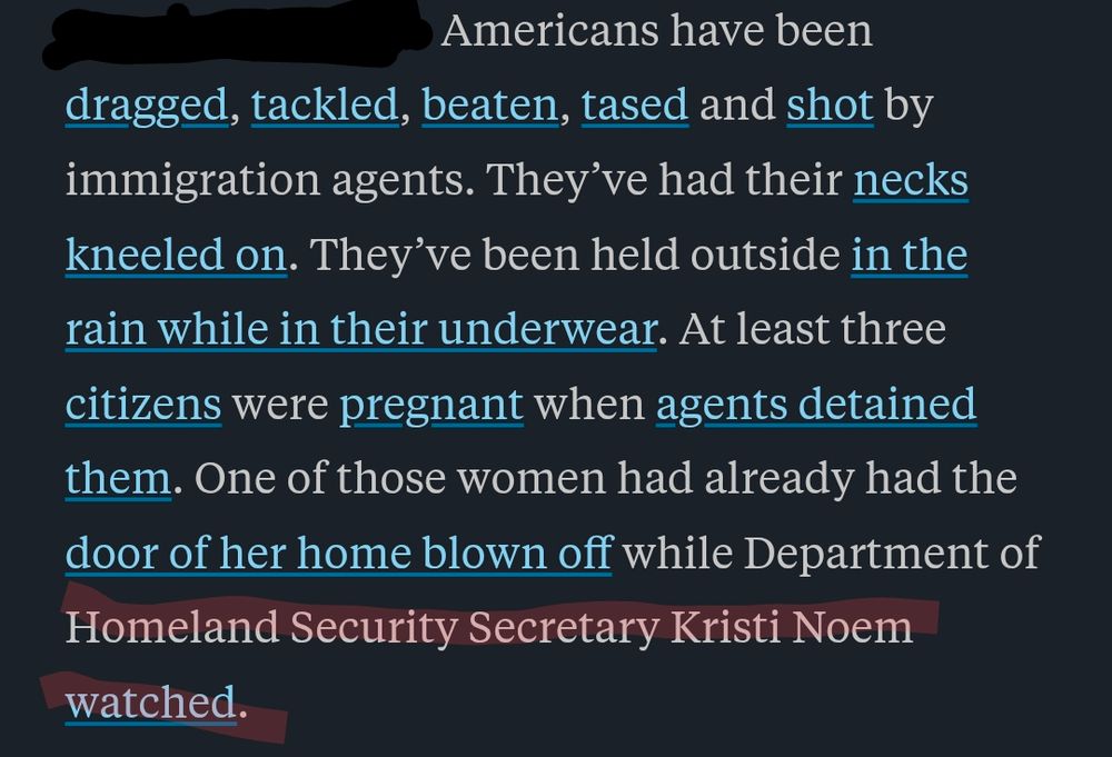 Excerpt from an Oct 2025 ProPublica regarding masked #ICE agents, led by #Homeland Security Secretary #KristiNoem, detaining 170 Americans by terrorism, force, assault, lethal physical positioning, humiliation & dehumanization tactics followed by days long disappearance & detainment of the victims. 