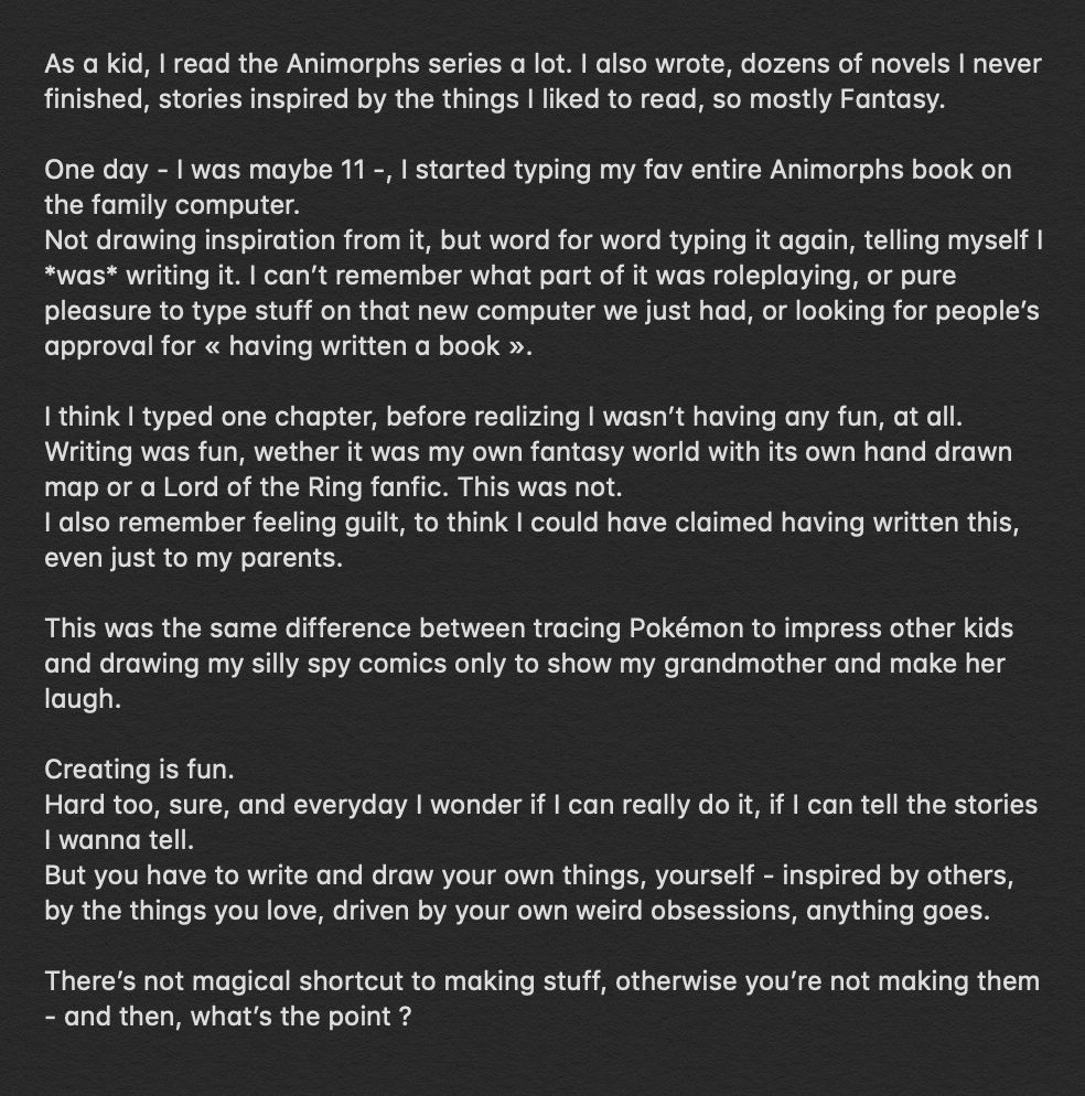 One day - I was maybe 11 -, I started typing my fav entire Animorphs book on the computer. 
Word for word typing it again, telling myself I *was* writing it. I can’t remember what part of it was roleplaying, or pure pleasure to type stuff on that new computer we just had, or looking for people’s approval for « having written a book ».

I think I typed one chapter, before realizing I wasn’t having any fun, at all. 
Writing was fun. This was not. 
I also remember feeling guilt, to think I could have claimed having written this, even just to my parents.

This was the same difference between tracing Pokémon to impress other kids and drawing my silly spy comics only to show my grandmother and make her laugh.

Creating is fun. 
Hard too, sure, and everyday I wonder if I can really do it. 
But you have to write and draw your own things, yourself.

There’s not magical shortcut to making stuff, otherwise you’re not making them - and then, what’s the point ?