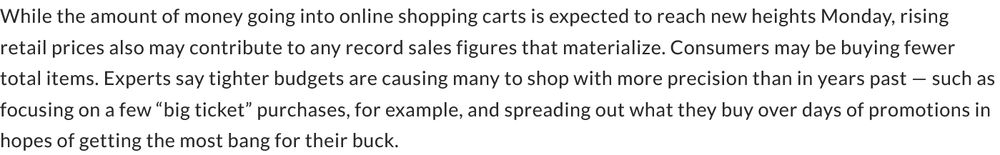 While the amount of money going into online shopping carts is expected to reach new heights Monday, rising retail prices also may contribute to any record sales figures that materialize. Consumers may be buying fewer total items. Experts say tighter budgets are causing many to shop with more precision than in years past — such as focusing on a few “big ticket” purchases, for example, and spreading out what they buy over days of promotions in hopes of getting the most bang for their buck.