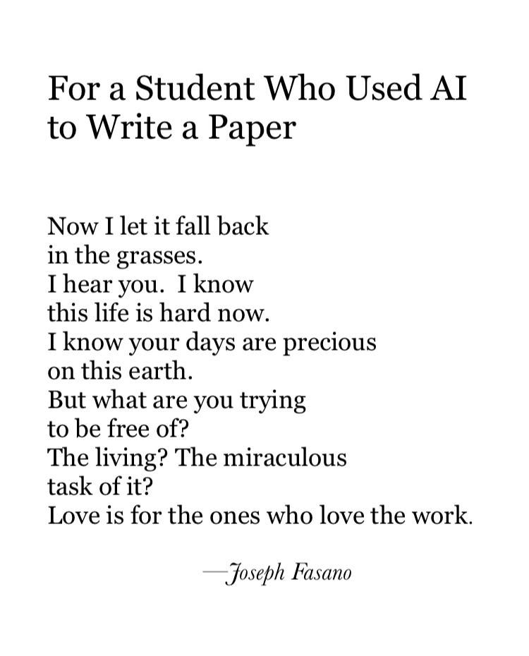 For a Student Who Used AI to Write a Paper

Now I let it fall back
in the grasses.
I hear you. I know
this life is hard now.
I know your days are precious
on this earth.
But what are you trying
to be free of?
The living? The miraculous
task of it?
Love is for the ones who love the work.