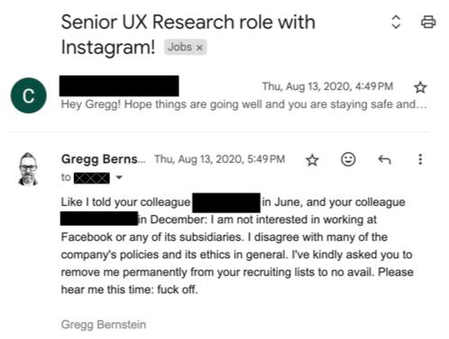 Email reply to a Facebook job inquiry: Like I told your colleague REDACTED in June, and your colleague REDACTED in December: I am not interested in working at Facebook or any of its subsidiaries. I disagree with many of the company's policies and its ethics in general. I've kindly asked you to remove me permanently from your recruiting lists to no avail. Please hear me this time: fuck off.