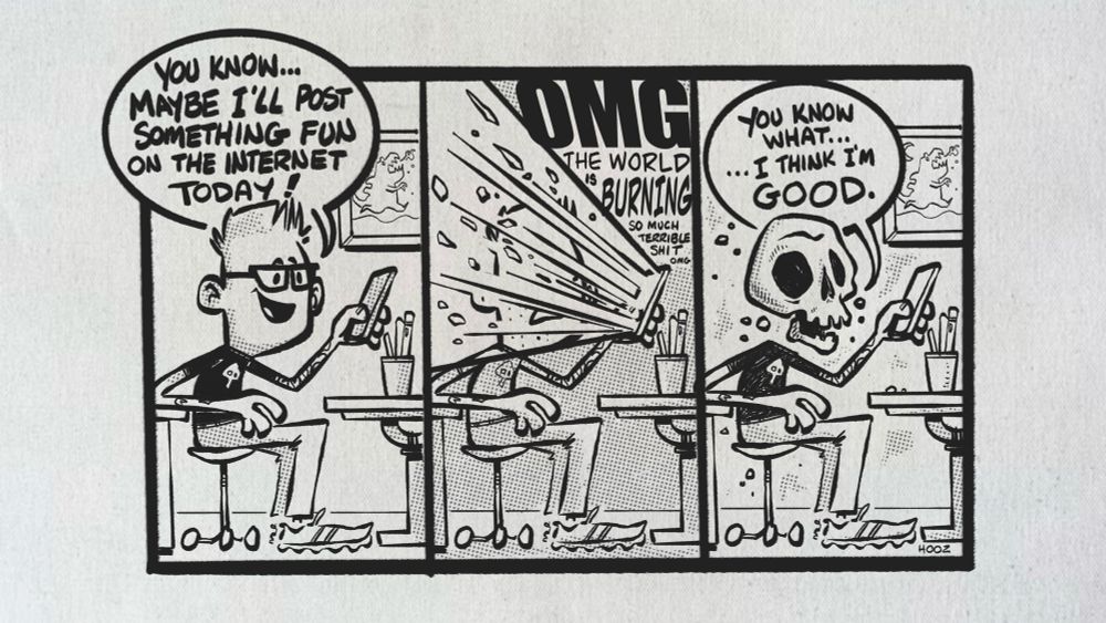 A three panel comic, done in black ink. 

The first panel shows a geeky artist sitting at a desk, looking at his phone. The speech bubble says “You know… Maybe I’ll post something fun to the internet today!” 

The second panel shows a blast of light/energy ripping out of his phone directly into his face, with floating words saying “OMG THE WORKD IS BURNING SO MUCH TERRIBLE SHIT OMG” and his face appears to be melting.

The third panel shows the character sitting in the exact same place, except now his face has been replaced by a skull, and he looks a bit crispy. The speech bubble says “You know what… I think I’m good.