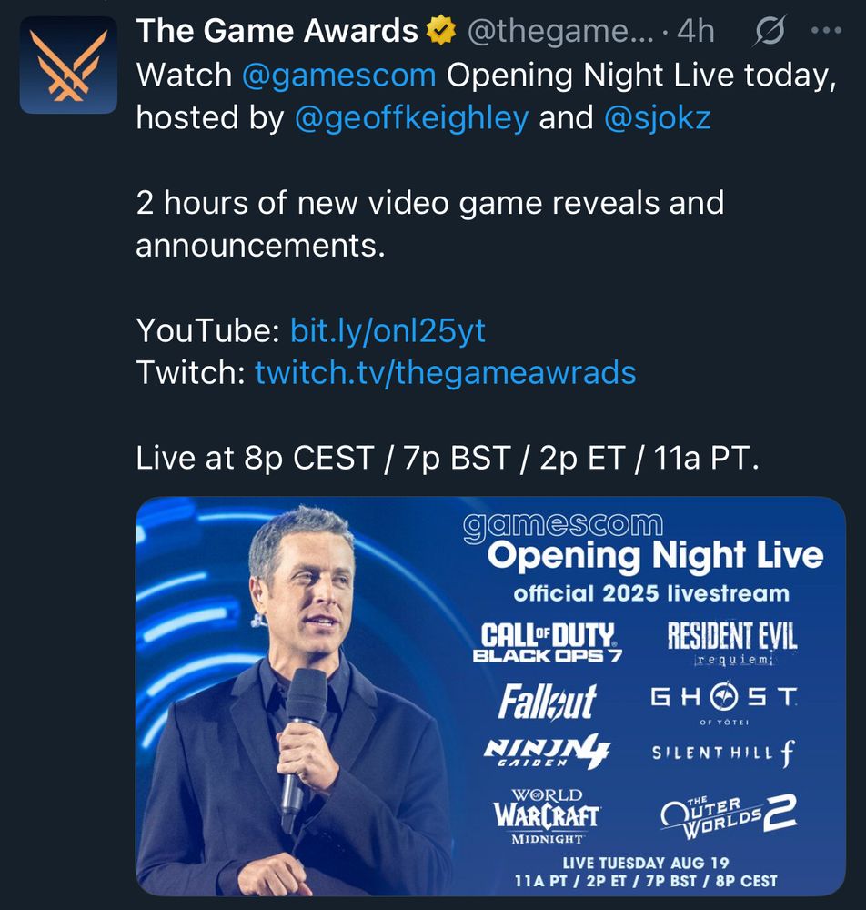 Tweet from The Game Awards:

Tweet text: Watch @gamescom Opening Night Live today, hosted by @geoffkeighley and @sjokz 

2 hours of new video game reveals and announcements.

YouTube: bit.ly/onl25yt
Twitch: twitch.tv/thegameawrads

Live at 8p CEST / 7p BST / 2p ET / 11a PT.

image in tweet:

Geoff Keighley standing with a mic, presenting against a digital blue backdrop

on the right, the text:

gamescom Opening Night Live official livestream

logos for
- Call of Duty Black Ops 7
- Resident Evil Requiem
- Fallout TV series
- Ghost of Yotei
- Ninja Gaiden 4
- Silent Hill f
- World of Warcraft Midnight
- The Outer Worlds 2

Live Tuesday Aug 19
8p CEST / 7p BST / 2p ET / 11a PT