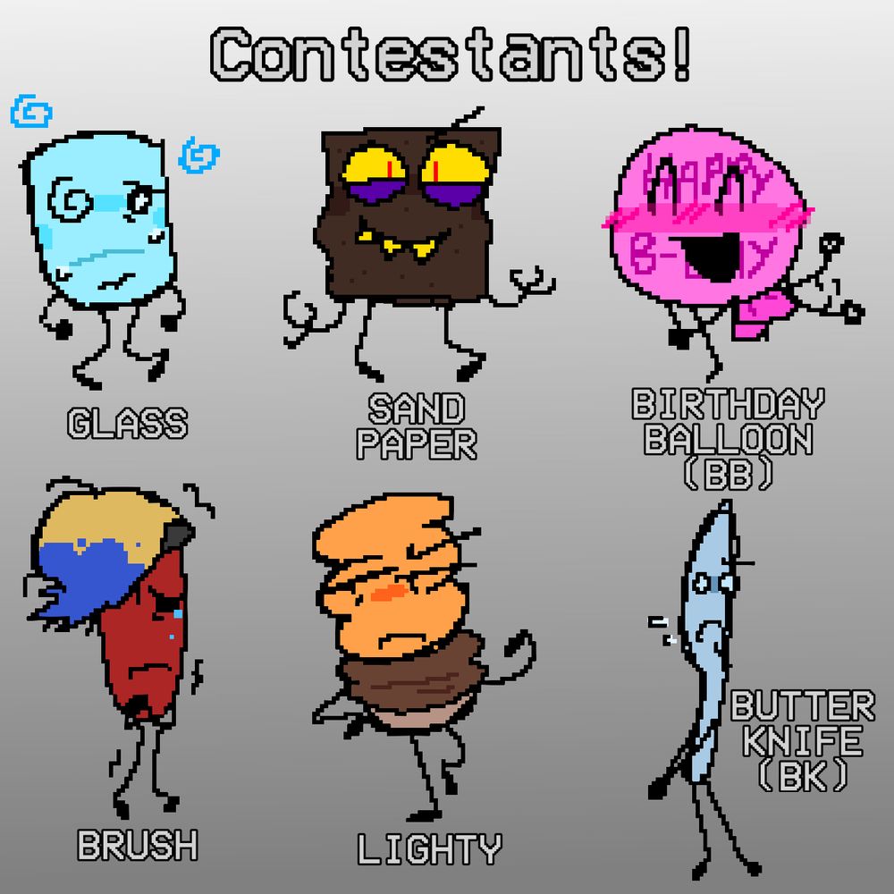 The drawing has a large text saying “CONTESTANTS”, there are 6 character. The first row, from left to right is “GLASS”, an empty glass who seems dizzy, “SAND PAPER” a sheet of sand paper with sharp teeth and looks mischievous, “BIRTHDAY BALLOON (BB)” he’s a pink balloon with “Happy b-day” on him, he is very happy. Second row “BRUSH” its a paintbrush who seems to be shivering, blue paint tips their bristles as they cry. “LIGHTY” a lightbulb who looks annoyed or upset. “BUTTER KNIFE” he looks scared, staring to the side.