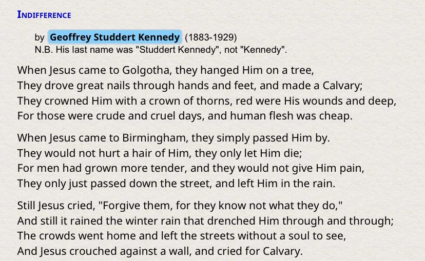 The poem “Indifference,” by Geoffrey Studdert Kennedy, made famous by Fulton Sheen: 

When Jesus came to Golgotha, they hanged Him on a tree,
They drove great nails through hands and feet, and made a Calvary;
They crowned Him with a crown of thorns, red were His wounds and deep,
For those were crude and cruel days, and human flesh was cheap.
When Jesus came to Birmingham, they simply passed Him by.
They would not hurt a hair of Him, they only let Him die;
For men had grown more tender, and they would not give Him pain,
They only just passed down the street, and left Him in the rain.

Still Jesus cried, "Forgive them, for they know not what they do,"
And still it rained the winter rain that drenched Him through and through;
The crowds went home and left the streets without a soul to see,
And Jesus crouched against a wall, and cried for Calvary.