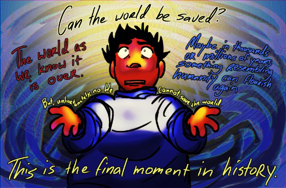 a drawing of sam from look outside. he's looking up at a bright yellow light - implied to be the exalted four, in front of a distorted mess of scribbled lines. he is harshly lit with purples and yellows. sam is standing with his hands held out and a concerned, frustrated expression, his sweater and hair blowing in the breeze.

the dialogue atop the drawing reads as follows:
sam, at the top: Can the world be saved?
the exalted four, in red, to the left side: The world as we know it is over.
the exalted four, in blue, to the right side: Maybe in thousands or millions of years, something resembling humanity can flourish again
the exalted four, in yellow, over sam's arms and shoulders: But, unfortunately, no. We cannot save the world.
the exalted four, in yellow, over sam at the bottom: This is the final moment in history.