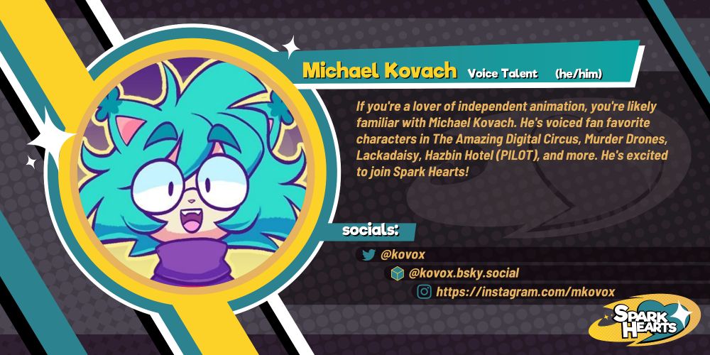 Team reveal for Michael Kovach. If you're a lover of independent animation, you're likely familiar with Michael Kovach. He's voiced fan favorite characters in The Amazing Digital Circus, Murder Drones, Lackadaisy, Hazbin Hotel (PILOT), and more. He's excited to join Spark Hearts! Socials: @kovox (Twitter) @kovox.bsky.social (Bluesky) @mkovox (Instagram)