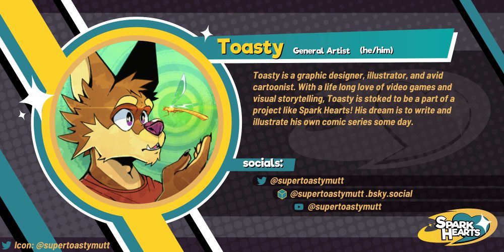Team reveal for Toasty. Toasty is a graphic designer, illustrator, and avid cartoonist. With a life long love of video games and visual storytelling, Toasty is stoked to be a part of a project like Spark Hearts! His dream is to write and illustrate his own comic series some day. Social media: @supertoastymutt (Twitter), @supertoastymutt.bsky.social (Bluesky), @supertoastymutt (YouTube)