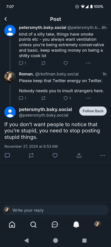 Sky thread with @petersmyth.bsky.social (context not shown in image: induction stoves vs. gas)
Peter: kind of a silly take. things have smoke points etc - you always want ventilation unless you're being extremely conservative and basic. keep wasting money on being a shitty cook lol

Me: Please keep that Twitter energy on Twitter. 
Nobody needs you to insult strangers here. 

Peter (who follows me of his own free will): If you don't want people to notice that you're stupid, you need to stop posting stupid things.