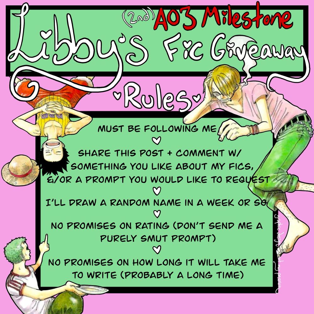 Graphic describing procedure for LibbyLune’s fic giveaway celebrating a certain AO3 kudos milestone. Cutouts of Sanji, Luffy, and Zoro from early color spreads on pastel pink and green background. “Rules” text reads: 1) must be following me, 2) share this post + comment w/something you like about my writing &/or a prompt you would like to request, 3) I’ll draw a random name in a week or so, 4) no promises on rating (don’t send me a purely smut prompt), 5) no promises on how long it will take me to write (probably a long time)