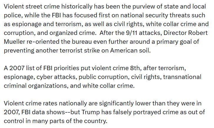 Violent street crime historically has been the purview of state and local police, while the FBI has focused first on national security threats such as espionage and terrorism, as well as civil rights, white collar crime and corruption, and organized crime. After the 9/11 attacks, Director Robert Mueller re-oriented the bureau even further around a primary goal of preventing another terrorist strike on American soil. A 2007 list of FBI priorities put violent crime 8th, after terrorism, espionage, cyber attacks, public corruption, civil rights, transnational criminal organizations, and white collar crime. Violent crime rates nationally are significantly lower than they were in 2007, FBI data shows--but Trump has falsely portrayed crime as out of control in many parts of the country. While some FBI agents are former police officers, many more joined the bureau after earning degrees in law and accounting. A bachelor’s degree has been required to become an FBI agent. Patel spent years criticizing the FBI as a corrupt tool of what he called a Deep State plot to persecute Trump, and he has overseen a series of unannounced firings of FBI leaders for what are widely seen as political reasons. As news of the changes began to circulate, current and former FBI officials said a purge of FBI leaders is continuing. The leads of the Detroit and El Paso field offices have been forced out of their jobs without explanation, one current and two former officials said. In Washington DC, some FBI agents are frustrated over being ordered to go out at night on anti-crime foot patrols, something they are not trained for, current and former officials said. FBI agents, for example, are armed with pistols but not equipped with less-than-lethal options, such as tasers. The plan described by sources to change that is sparking concern, because it suggests leadership believes more FBI agents should be policing the streets like beat cops. 2:14 PM · Aug 15, 2025 · 234.7K Views