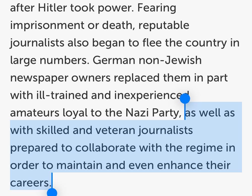 Screenshot reads: “Fearing imprisonment or death, reputable journalists also began to flee the country in large numbers. German non-Jewish newspaper owners replaced them in part with ill-trained and inexperienced amateurs loyal to the Nazi Party,” [this section highlighted] “as well as with skilled and veteran journalists prepared to collaborate with the regime in order to maintain and even enhance their careers.”

https://encyclopedia.ushmm.org/content/en/article/the-press-in-the-third-reich