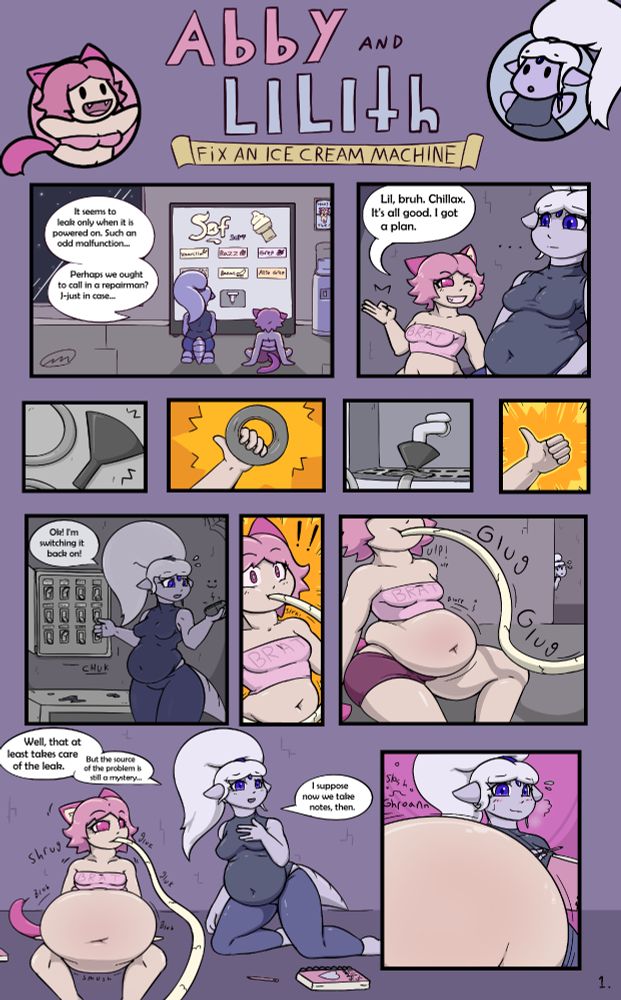 The first page in a two page comic titled 'Abby and Lilith Fix an Ice Cream Machine. The top of the page features the two characters: Abby, a pink-haired and pink-furred shortstack catgirl is on the left; and Lilith, a tall chubby alien woman with pale bluish-purple skin and a big white ponytail is on the right. 
The comic depicts the two characters troubleshooting how to fix an ice cream vending machine on a station. The dialogue in each panel is as follows:
Panel 1: Lilith and Abby sitting in front of the vending machine.
Lilith: "It seems to leak only when powered on. Such an odd malfunction... Perhaps we ought to call in a repairman? J-just in case..."

Panel 2: Abby grinning at Lilith and winking while making an 'ok' sign with her hand. 
Abby: "Lil, bruh. Chillax. It's all good. I got a plan."

Panels 3 to 6 are a sequence of closeups that depict Abby duct-taping a funnel and plastic hose to the vending machine below its nozzle, then giving a thumbs-up.

Panel 7: Lilith standing in front of a fusebox in a dark maintenance room, speaking into a communications device.
Lilith: "Ok! I'm switching it back on!"

Panel 8: Abby looking surprised as ice cream starts flowing through the plastic hose and into her mouth.

Panel 9: Abby's belly swelling as she chugs ice cream from the hose, while Lilith peeks around a corner, looking anxious.

Panel 10: Lilith rejoining Abby on the floor.
Lilith: "Well, that at least takes care of the leak. But the source of the problem is still a mystery... I suppose now we take notes, then."
Abby is shrugging while continuing to guzzle ice cream.

Panel 11: Lilith sweating and huffing as she gazes distractedly at Abby's still-swelling belly, which is also sloshing and groaning loudly.