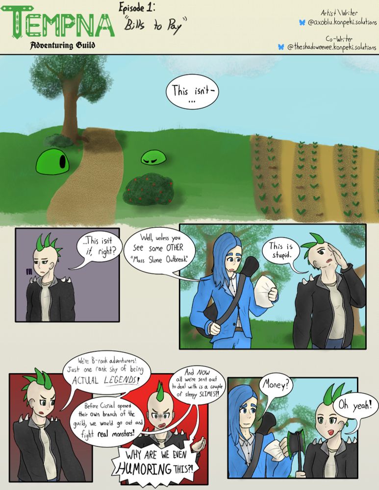 Tempna Adventuring Guild E1: "Bills to Pay" 

Script: 
Tris (Top art): "This isn't-" 
Tris (Panel 1): "This isn't it, right?" 
Prometheus (Panel 2): "Well, unless you see some OTHER 'Mass Slime Outbreak.'" 
Tris (Panel 2): "This is stupid." 
Tris (Rant, Panels 3-4): "We're B-rank adventures! Just one rank shy of being ACTUAL LEGENDS! Before Cicrial opened their own branch of the guild, we would go out and fight real monsters! And NOW all we're sent out to deal with is a couple of sleepy SLIMES?! WHY ARE WE EVEN HUMORING THIS?!" 
Prometheus (Panel 5): "Money?" 
Tris (Panel 5): "Oh yeah!" 

If anyone who can see/read fine is reading the script text because they can't understand my handwriting or the text is too small, please inform me in the comments. 