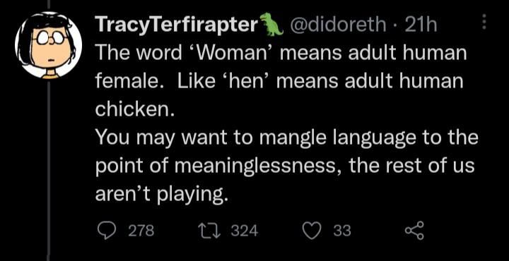 a tweet from “tracy terfiraptor" stating: “the word ‘woman’ means adult human female. like ‘hen’ means adult human chicken. you might want to mangle language to the point of meaninglessness, the rest of us aren't playing”