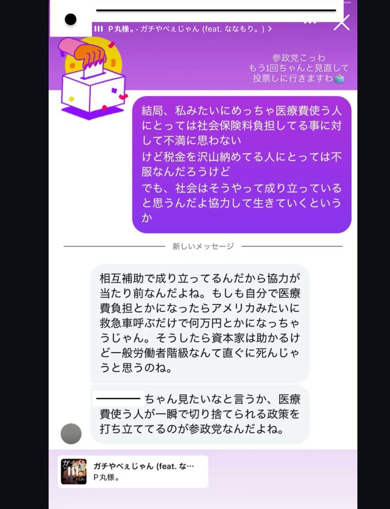 いとこと私の会話のスクショ（内容:いとこ→結局、私みたいにめっちゃ医療費使う人にとっては社会保険料負担してる事に対して不満に思わないけど税金を沢山納めてる人にとっては不服なんだろうけどでも、社会はそうやって成り立っていると思うんだよ協力して生きていくというか
私→相互補助で成り立ってるんだから協力がたり前なんだよね。もしも自分で医療費負担とかになったらアメリカみたいに救急車呼ぶだけで何万円とかになっちゃうじゃん。そうしたら資本家は助かるけど一般労働者階級なんて直ぐに死んじゃうと思うのね。〇〇ちゃん見たいなと言うか、医療費使う人が一瞬で切り捨てられる政策を打ち立ててるのが参政党なんだよね。）に「参政党こっわ、もう1回ちゃんと見直して投票しに行きますわ🗳」という文章がP丸様のガチやべえじゃんの音源と共に載せられている