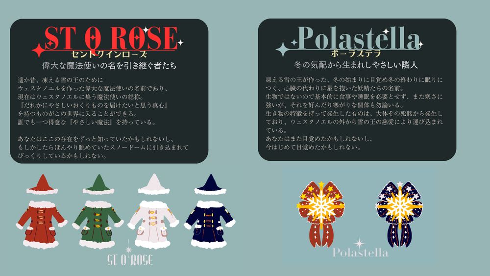 セントクインローズ
偉大な魔法使いの名を引き継ぐ者たち

遥か昔、凍える雪の王のために
ウェスタノエルを作った偉大な魔法使いの名前であり、
現在はウェスタノエルに集う魔法使いの総称。
『だれかにやさしいおくりものを届けたいと思う真心』
を持つものがこの世界に入ることができる。
誰でも一つ得意な『やさしい魔法』を持っている。

あなたはここの存在をずっと知っていたかもしれないし、
もしかしたらぼんやり眺めていたスノードームに引き込まれて
びっくりしているかもしれない。


ポーラステラ
冬の気配から生まれしやさしい隣人

凍える雪の王が作った、冬の始まりに目覚め冬の終わりに眠りにつく、心臓の代わりに星を抱いた妖精たちの名前。
生物ではないので基本的に食事や睡眠を必要とせず、また寒さに強いが、それを好んだり寒がりな個体も勿論いる。
生き物の特徴を持って発生したものは、大体その死骸から発生しており、ウェスタノエルの外から雪の王の慈愛により運び込まれている。
あなたはまた目覚めたかもしれないし、
今はじめて目覚めたかもしれない。