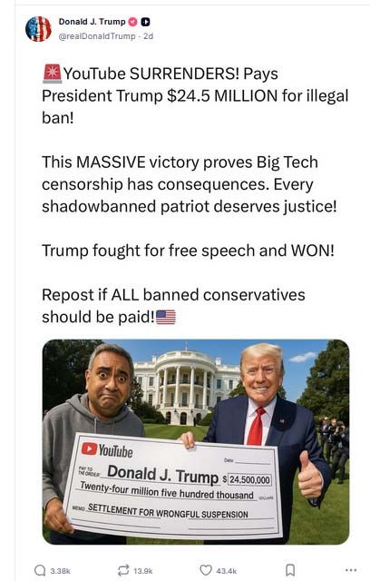 From the official Truth Social account of Real Donald J Trump
The graphic has the following text at the top:
Youtube surrenders!  Pays president Trump $24.5 Million for illegal ban!  Th massive victory proves Big Tech cencorship has consequences.  Every shadowbanned patriot deserves justice!  Trump fouht for free speech and won.  Repost is all banned conservatives should be paid.  
There is a photo of a bemused Youtube CEO handing a blown up, enlarged check like a publishers clearing house check being awarded to a smiling Donald Trump with a big thumbs up.