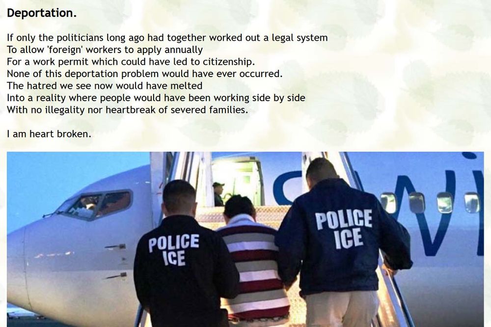  Deportation.
If only the politicians long ago had together worked out a legal system
To allow 'foreign' workers to apply annually
For a work permit which could have led to citizenship.
None of this deportation problem would have ever occurred.
The hatred we see now would have melted
Into a reality where people would have been working side by side
With no illegality nor heartbreak of severed families.

I am heart broken. 
