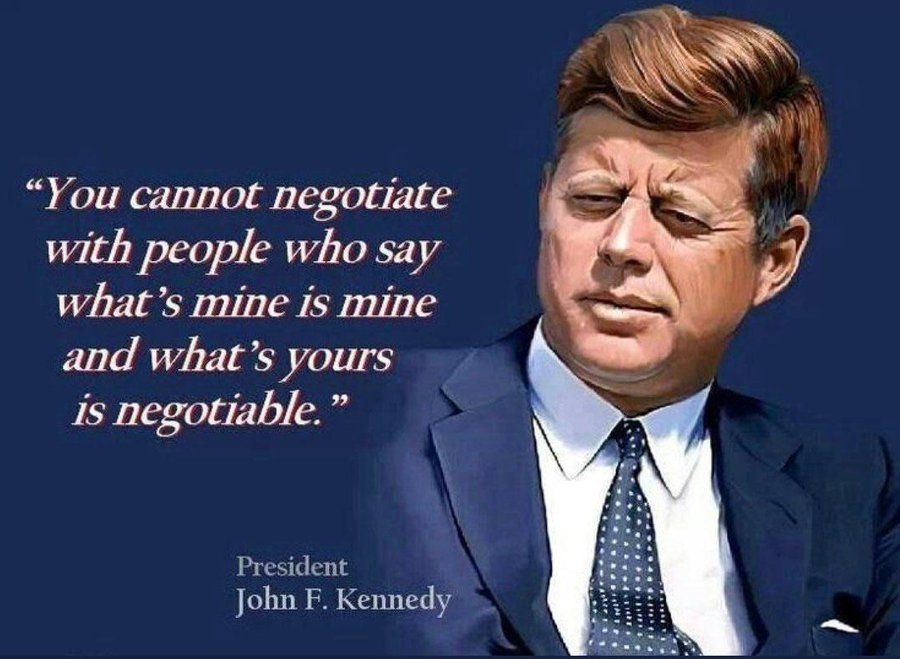 You cannot negotiate with people who say what's mine is mine and what's yours is negotiable.  -- President John F Kennedy.