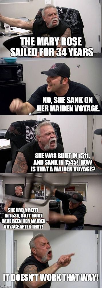 The American Chopper Meme, with the Moustache man and baseball cap guy saying;
"The Mary Rose sailed for 34 years"
"No, she sank on her maiden voyage"
"She was built in 1511 and sank in 1545! How is that a maiden voyage?"
"She had a refit in 1536, so it must have been her maiden voyage after that!"
"IT DOESN'T WORK THAT WAY!"