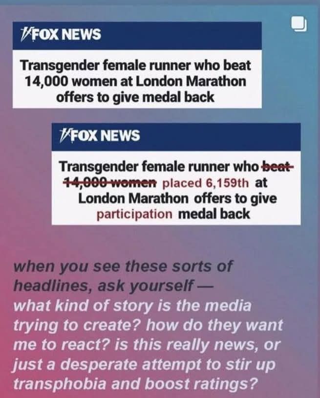 FOX NEWS Headline: Transgender female runner who beat 14,000 women at London Marathon offers to give medal back

More Accurate Headline: Transgender female runner who placed 6,159th at London Marathon offers to give participation medal back 

When you see these sorts of headlines, ask yourself — what kind of story is the media trying to create? how do they want me to react? is this really news, or just a desperate attempt to stir up transphobia and boost ratings?