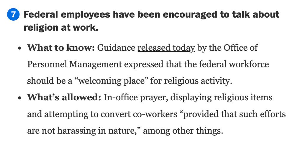 
	
Federal employees have been encouraged to talk about religion at work.

What to know: Guidance released today by the Office of Personnel Management expressed that the federal workforce should be a “welcoming place” for religious activity.

What’s allowed: In-office prayer, displaying religious items and attempting to convert co-workers “provided that such efforts are not harassing in nature,” among other things.
