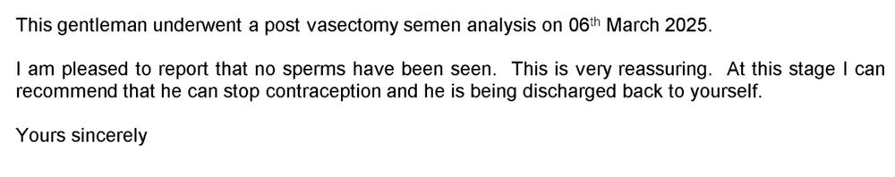 A snippet of a letter confirming the success of my vasectomy. The letter explains that;

"This gentleman underwent a post vasectomy semen analysis on 6th March 2025. I am pleased to report that no sperms have been seen. This is very reassuring. At this stage I can recommend that he can stop contraception and he is being discharged back to yourself. Yours sincerely"

The letter has been cropped to remove any identifying information.