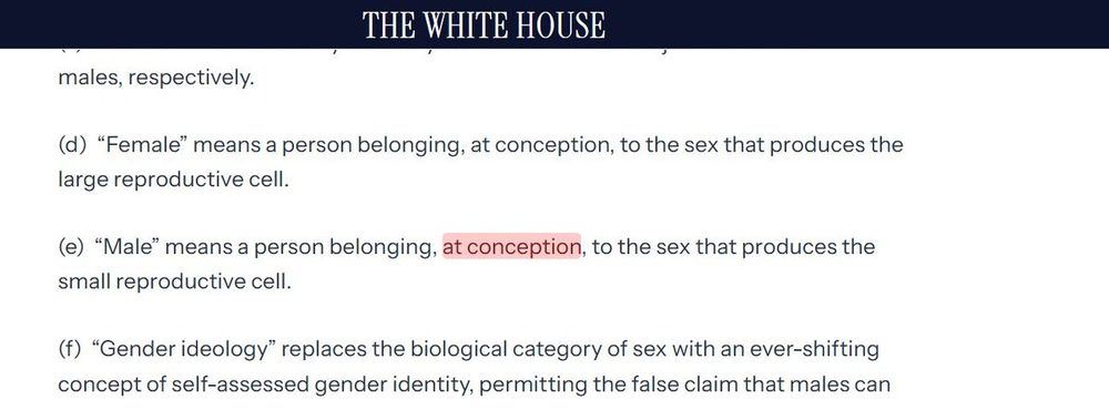 An excerpt from the White House page setting out new definitions for male and female. It states that;

"Female" means a person belonging, at conception, to the sex that produces the large reproductive cell

"Male" means a person belonging, at conception (these specific words are highlighted), to the sec that produces the small reproductive cell