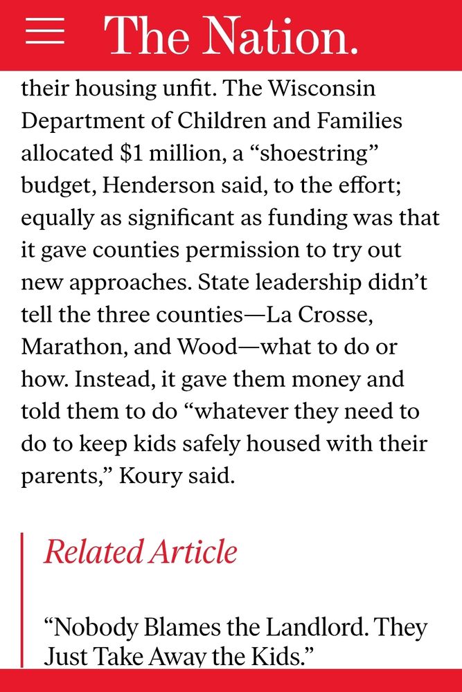 (screenshot of an article by Bryce Covert on The Nation)

... The Wisconsin Department of Children and Families allocated $1 million, a “shoestring" budget, Henderson said, to the effort; equally as significant as funding was that it gave counties permission to try out new approaches. State leadership didn't tell the three counties-La Crosse, Marathon, and Wood-what to do or how. Instead, it gave them money and told them to do "whatever they need to do to keep kids safely housed with their parents," Koury said.

Related Article
"Nobody Blames the Landlord. They Just Take Away the Kids."