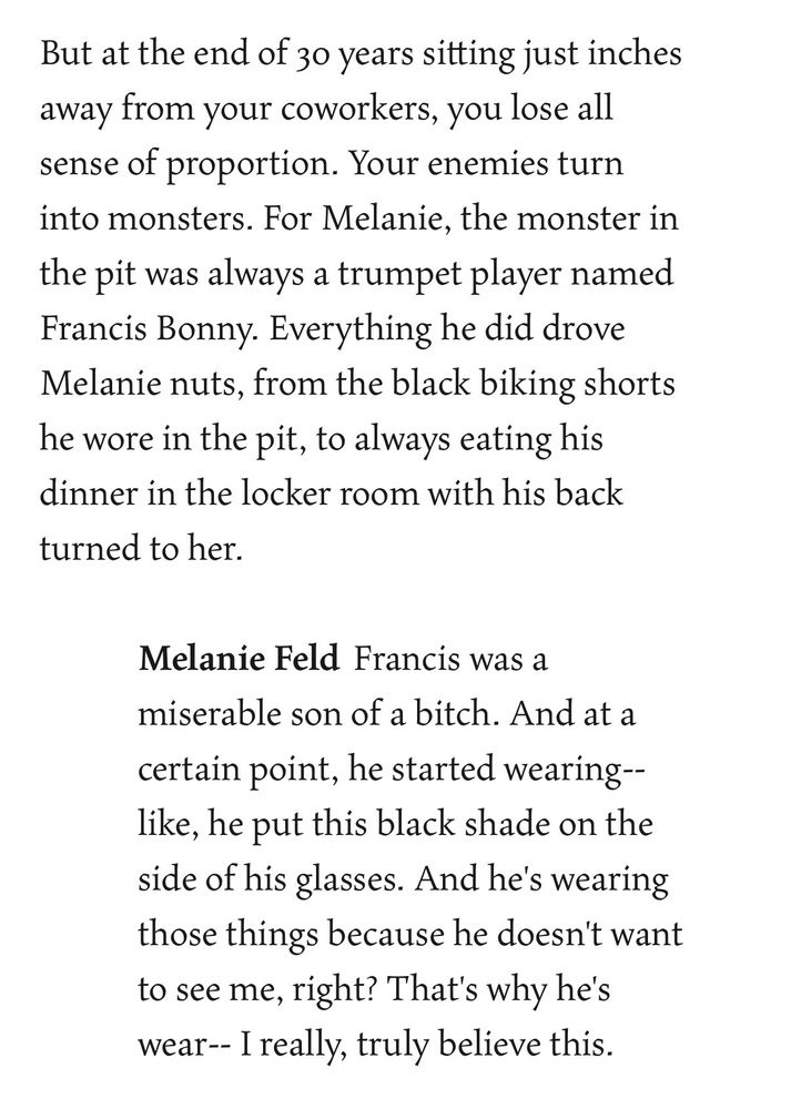 But at the end of 30 years sitting just inches away from your coworkers, you lose all sense of proportion. Your enemies turn into monsters. For Melanie, the monster in the pit was always a trumpet player named Francis Bonny. Everything he did drove Melanie nuts, from the black biking shorts he wore in the pit, to always eating his dinner in the locker room with his back turned to her.

Melanie Feld: Francis was a miserable son of a bitch. And at a certain point, he started wearing--like, he put this black shade on the side of his glasses. And he's wearing those things because he doesn't want to see me, right? That's why he's wear-- I really, truly believe this.