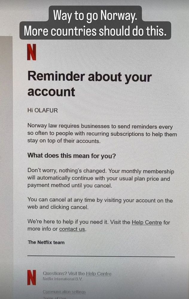 email from netflix.
Reminder about your account
Hi OLAFUR
Norway law requires businesses to send reminders every so often to people with recurring subscriptions to help them stay on top of their accounts.
What does this mean for you?
Don’t worry, nothing’s changed. Your monthly membership will automatically continue with your usual plan price and payment method until you cancel.
You can cancel at any time by visiting your account on the web and clicking cancel.
We're here to help if you need it. Visit the Help Centre for more info or contact us.