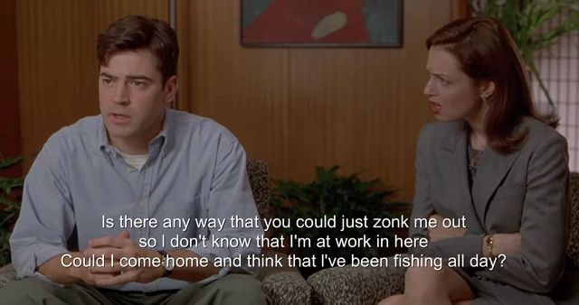 office space clip, main character is asking a shrink "is there any way that you could just zonk me out so I don't know that I'm at work in here. Could I come home and think that I've been fishing all day?"