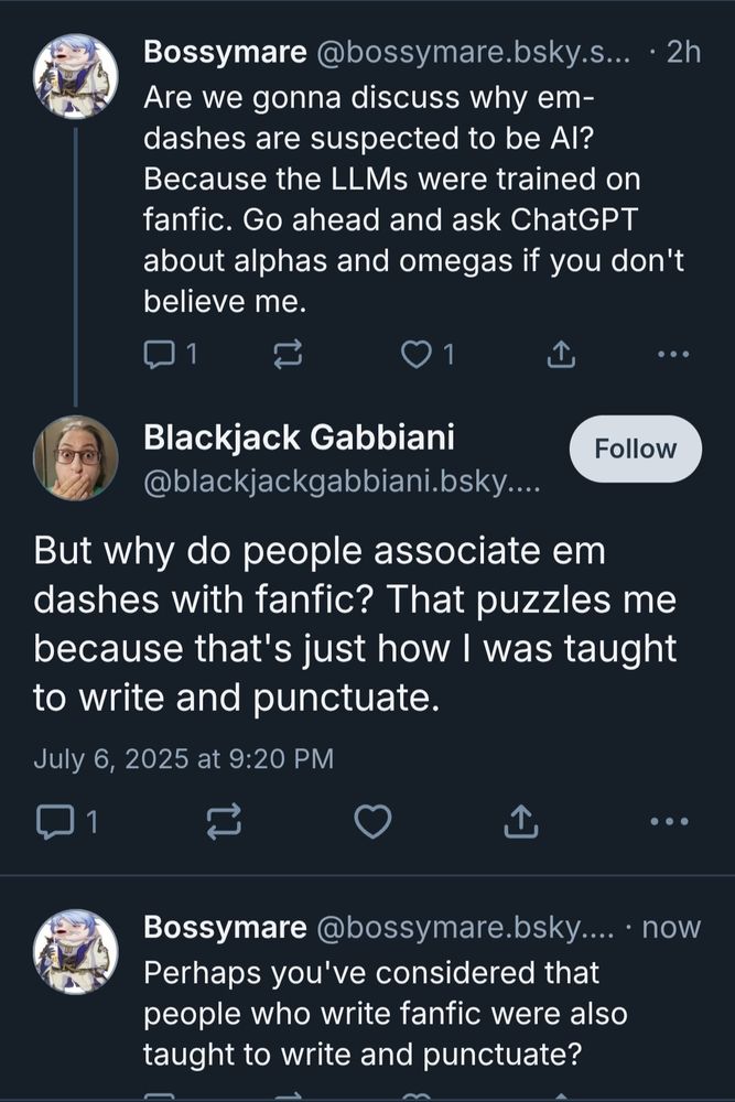 Bossymare  2h
Are we gonna discuss why em-
dashes are suspected to be Al?
Because the LLMs were trained on
fanfic. Go ahead and ask ChatGPT
about alphas and omegas if you don't
believe me.


Blackjack Gabbiani
@blackjackgabbiani.bsky.....

But why do people associate em
dashes with fanfic? That puzzles me
because that's just how was taught
to write and punctuate.


Bossymare 
Perhaps you've considered that
people who write fanfic were also
taught to write and punctuate?

