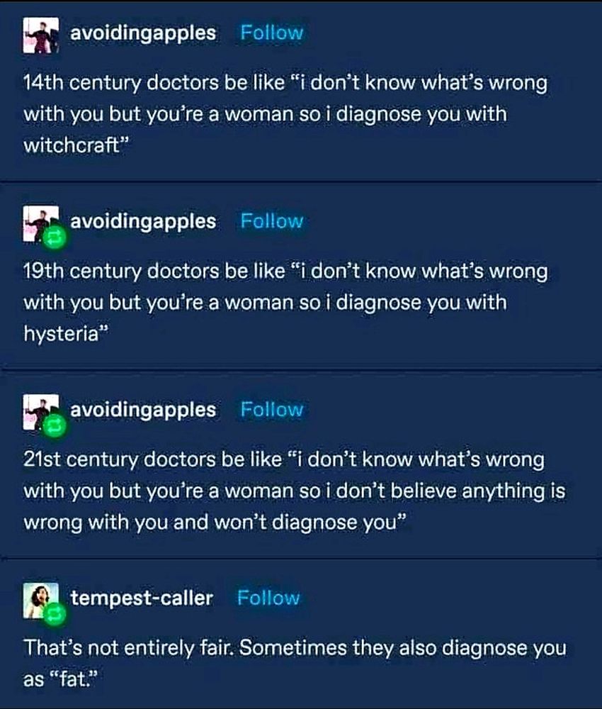 A thread of historical excuses used to condemn women by doctors:

avoidingapples:

14th century doctors be like "i don't know what's wrong with you but you're a woman so i diagnose you with witchcraft"

avoidingapples:

19th century doctors be like "i don't know what's wrong with you but you're a woman so i diagnose you with hysteria

avoidingapples:

21st century doctors be like "i don't know what's wrong with you but you're a woman so i don't believe anything is wrong with you and won't diagnose you

tempest-caller:

That's not entirely fair. Sometimes they also diagnose you as "fat."