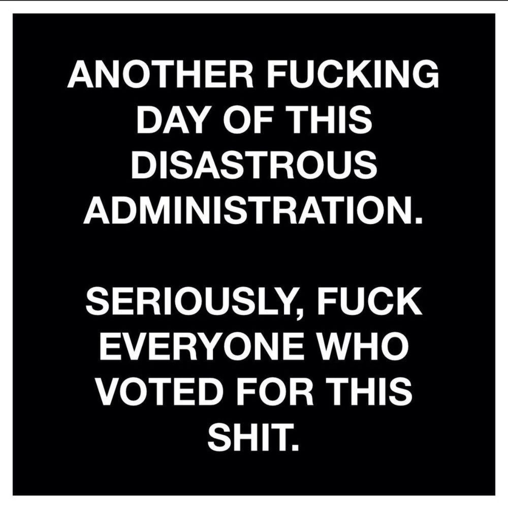 Another fucking day of this disastrous administration.
Seriously, fuck everyone who voted for this shit.