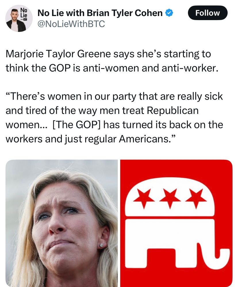 Marjorie Taylor Greene says she’s starting to think the GOP is anti-women and anti-worker.

“There’s women in our party that are really sick and tired of the way men treat Republican women...  [The GOP] has turned its back on the workers and just regular Americans

With a photo of her and the GOP elephant logo. 