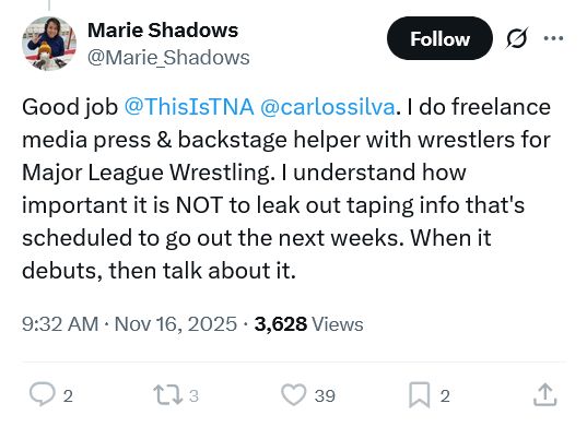 Marie Shadows
@Marie_Shadows
Good job @ThisIsTNA
 @carlossilva
. I do freelance media press & backstage helper with wrestlers for Major League Wrestling. I understand how important it is NOT to leak out taping info that's scheduled to go out the next weeks. When it debuts, then talk about it.