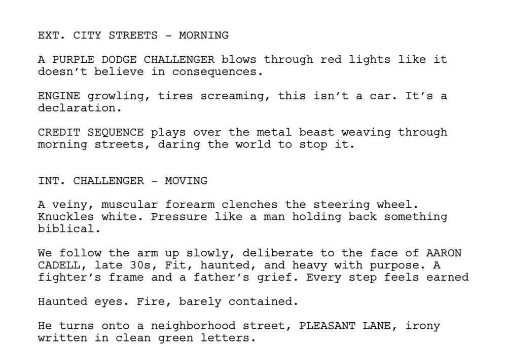 EXT. CITY STREETS – MORNING
A PURPLE DODGE CHALLENGER blows through red lights like it
doesn’t believe in consequences.
ENGINE growling, tires screaming, this isn’t a car. It’s a
declaration.
CREDIT SEQUENCE plays over the metal beast weaving through
morning streets, daring the world to stop it.
INT. CHALLENGER – MOVING
A veiny, muscular forearm clenches the steering wheel.
Knuckles white. Pressure like a man holding back something
biblical.
We follow the arm up slowly, deliberate to the face of AARON
CADELL, late 30s, Fit, haunted, and heavy with purpose. A
fighter’s frame and a father’s grief. Every step feels earned
Haunted eyes. Fire, barely contained.
He turns onto a neighborhood street, PLEASANT LANE, irony
written in clean green letters.
He GUNS the engine, turns hard int