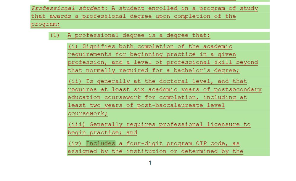 Professional student: A student enrolled in a program of study
that awards a professional degree upon completion of the
program;
(1) A professional degree is a degree that:
(i) Signifies both completion of the academic
requirements for beginning practice in a given
profession, and a level of professional skill beyond
that normally required for a bachelor's degree;
(ii) Is generally at the doctoral level, and that
requires at least six academic years of postsecondary
education coursework for completion, including at
least two years of post-baccalaureate level
coursework;
(iii) Generally requires professional licensure to
begin practice; and
(iv) Includes a four-digit program CIP code, as
assigned by the institution or determined by the
