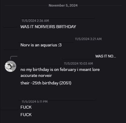 discord conversation

November 5, 2024

anonymous: WAS IT NORVEIRS BIRTHDAY

anonymous: Norv is an aquarius :3

me: no my birthday is on february i meant lore accurate norveir / their -25th birthday (2051)

anonymous: FUCK / FUCK