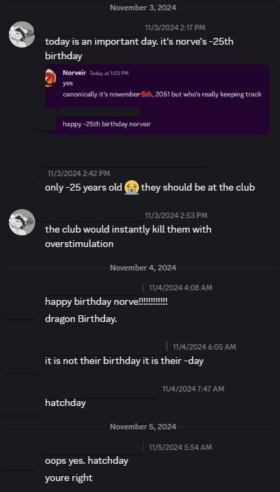 discord conversation

November 3, 2024

me: today is an important day. it's norve's -25th birthday
--
attached screenshot: 
Norveir: yes / canonically it's november 5th (crossed out because i misremembered), 2051 but who's really keeping track

anonymous: happy -25th birthday norveir
--
back to main conversation:

anonymous: only -25 years old 😭 they should be at the club

me: the club would instantly kill them with overstimulation

November 4, 2024

anonymous: happy birthday norve!!!!!!!!!!!! / dragon Birthday.

anonymous: it is not their birthday it is their -day

anonymous: hatchday

November 5, 2024

anonymous: oops yes. hatchday / youre right