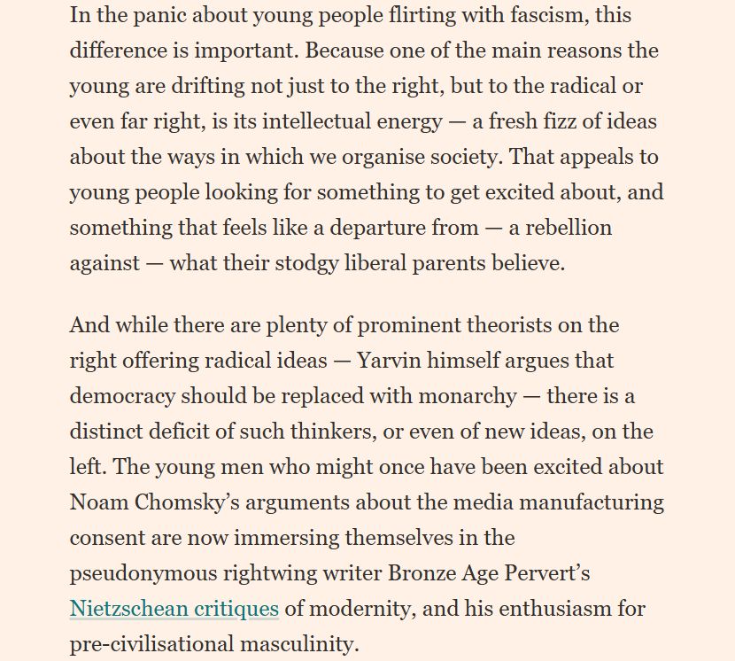 "In the panic about young people flirting with fascism, this difference is important. Because one of the main reasons the young are drifting not just to the right, but to the radical or even far right, is its intellectual energy — a fresh fizz of ideas about the ways in which we organise society. That appeals to young people looking for something to get excited about, and something that feels like a departure from — a rebellion against — what their stodgy liberal parents believe.
And while there are plenty of prominent theorists on the right offering radical ideas — Yarvin himself argues that democracy should be replaced with monarchy — there is a distinct deficit of such thinkers, or even of new ideas, on the left. The young men who might once have been excited about Noam Chomsky’s arguments about the media manufacturing consent are now immersing themselves in the pseudonymous rightwing writer Bronze Age Pervert’s Nietzschean critiques of modernity, and his enthusiasm for pre-civilisational masculinity."