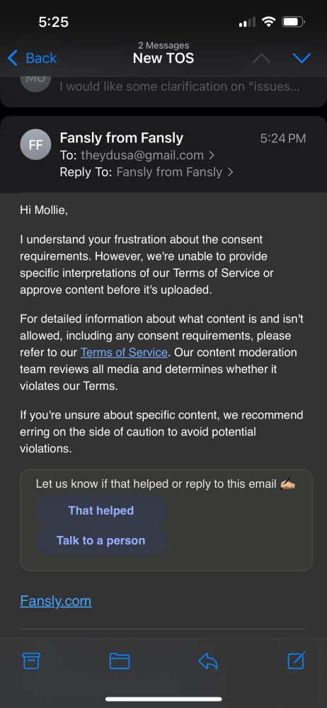 An email to Mollie:

Hi Mollie,
I understand your frustration about the consent requirements. However, we're unable to provide specific interpretations of our Terms of Service or approve content before it's uploaded.
For detailed information about what content is and isn't allowed, including any consent requirements, please refer to our Terms of Service. Our content moderation team reviews all media and determines whether it violates our Terms.
If you're unsure about specific content, we recommend erring on the side of caution to avoid potential violations.
Let us know if that helped or reply to this email