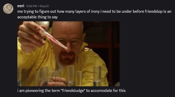 discord messages from me:

"me trying to figure out how many layers of irony i need to be under before friendslop is an acceptable thing to say"
[gif of Walter White holding a pipet]
"i am pioneering the term 'friendsludge' to accomodate for this"