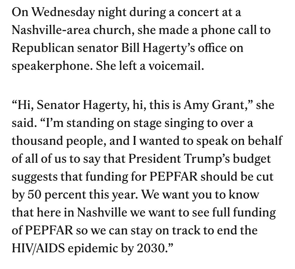 On Wednesday night during a concert at a Nashville-area church, she made a phone call to Republican senator Bill Hagerty's office on speakerphone. She left a voicemail.
"Hi, Senator Hagerty, hi, this is Amy Grant," she said. "I'm standing on stage singing to over a thousand people, and I wanted to speak on behalf of all of us to say that President Trump's budget suggests that funding for PEPFAR should be cut by 50 percent this year. We want you to know that here in Nashville we want to see full funding of PEPFAR so we can stay on track to end the HIV/AIDS epidemic by 2030."