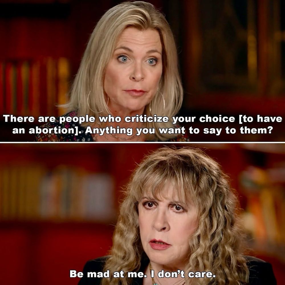 Stevie Nicks on CBS.

Interviewer: There are people who criticize your choice [to have an abortion]. Anything you want to say to them?

Stevie: Be mad at me. I don’t care.