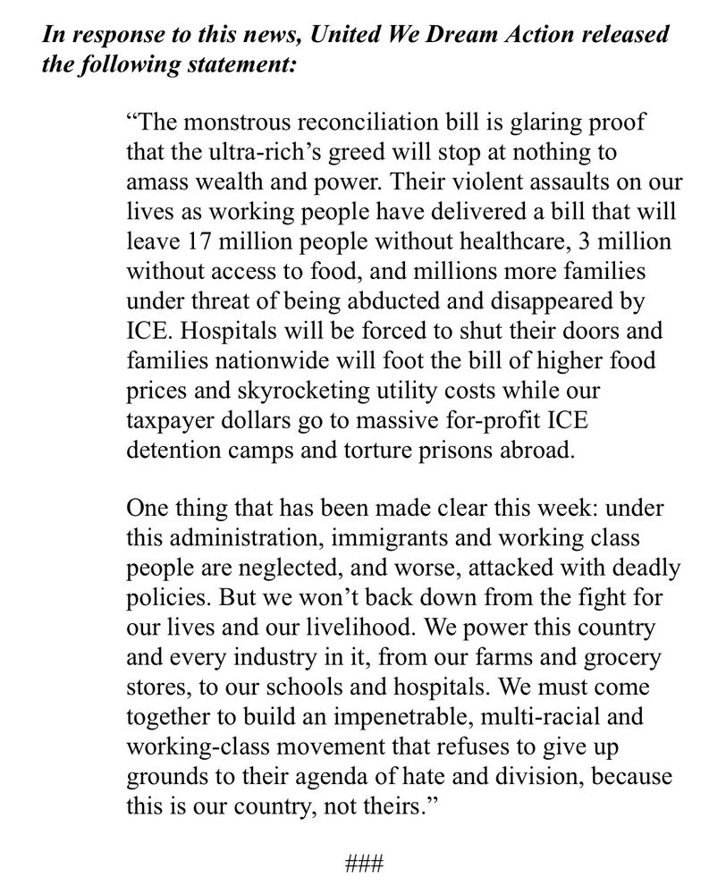 
In response to this news, United We Dream Action released the following statement:

“The monstrous reconciliation bill is glaring proof that the ultra-rich’s greed will stop at nothing to amass wealth and power. Their violent assaults on our lives as working people have delivered a bill that will leave 17 million people without healthcare, 3 million without access to food, and millions more families under threat of being abducted and disappeared by ICE. Hospitals will be forced to shut their doors and families nationwide will foot the bill of higher food prices and skyrocketing utility costs while our taxpayer dollars go to massive for-profit ICE detention camps and torture prisons abroad.

One thing that has been made clear this week: under this administration, immigrants and working class people are neglected, and worse, attacked with deadly policies. But we won’t back down from the fight for our lives and our livelihood. We power this country and every industry in it, from our farms and grocery stores, to our schools and hospitals. We must come together to build an impenetrable, multi-racial and working-class movement that refuses to give up grounds to their agenda of hate and division, because this is our country, not theirs.”