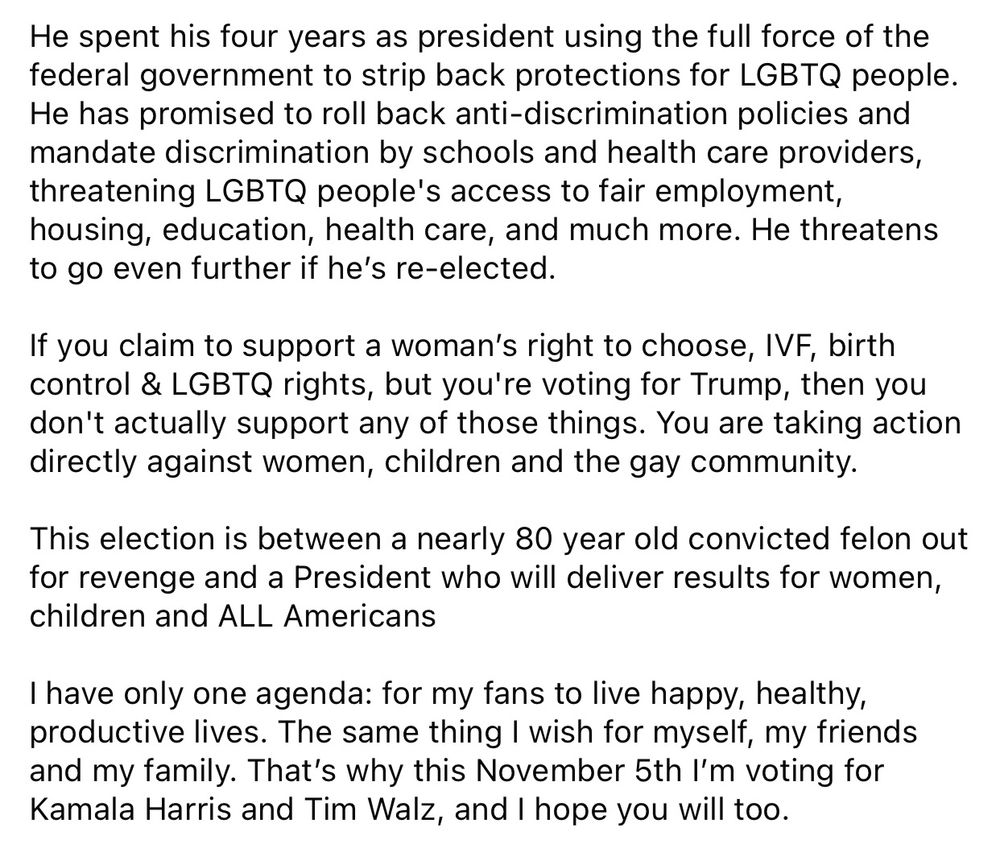 He spent his four years as president using the full force of the federal government to strip back protections for LGBTQ people.
He has promised to roll back anti-discrimination policies and mandate discrimination by schools and health care providers, threatening LGBTQ people's access to fair employment, housing, education, health care, and much more. He threatens to go even further if he's re-elected.
If you claim to support a woman's right to choose, IVF, birth control & LGBTQ rights, but you're voting for Trump, then you don't actually support any of those things. You are taking action directly against women, children and the gay community.
This election is between a nearly 80 year old convicted felon out for revenge and a President who will deliver results for women, children and ALL Americans
I have only one agenda: for my fans to live happy, healthy, productive lives. The same thing I wish for myself, my friends and my family. That's why this November 5th I'm voting for Kamala Harris and Tim Walz, and I hope you will too. 